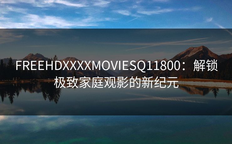 FREEHDXXXXMOVIESQ11800：解锁极致家庭观影的新纪元
