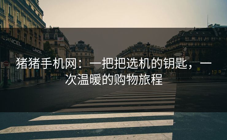 猪猪手机网：一把把选机的钥匙，一次温暖的购物旅程