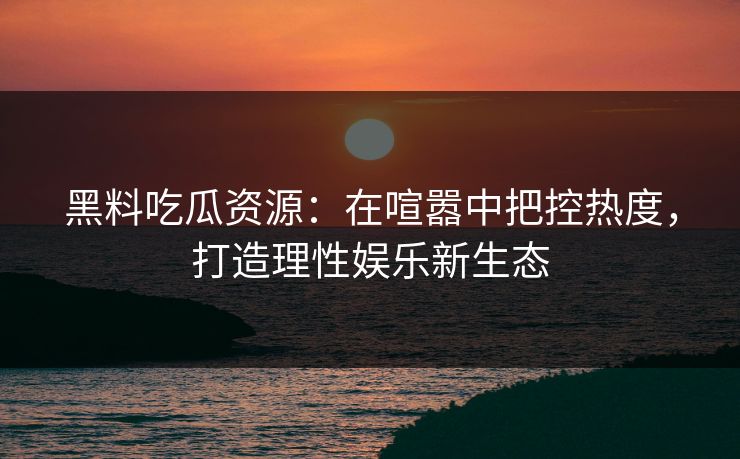 黑料吃瓜资源：在喧嚣中把控热度，打造理性娱乐新生态