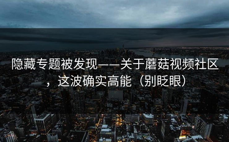 隐藏专题被发现——关于蘑菇视频社区，这波确实高能（别眨眼）
