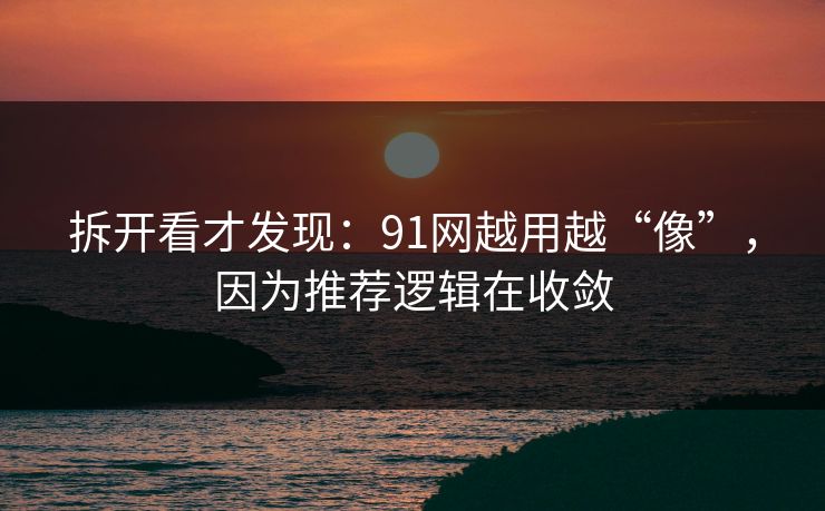 拆开看才发现：91网越用越“像”，因为推荐逻辑在收敛