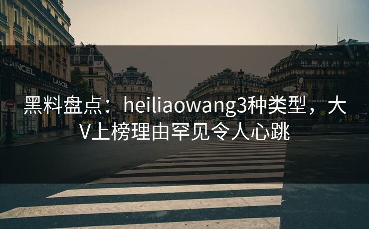 黑料盘点：heiliaowang3种类型，大V上榜理由罕见令人心跳