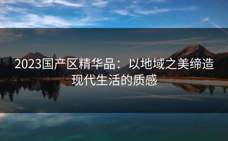 2023国产区精华品：以地域之美缔造现代生活的质感
