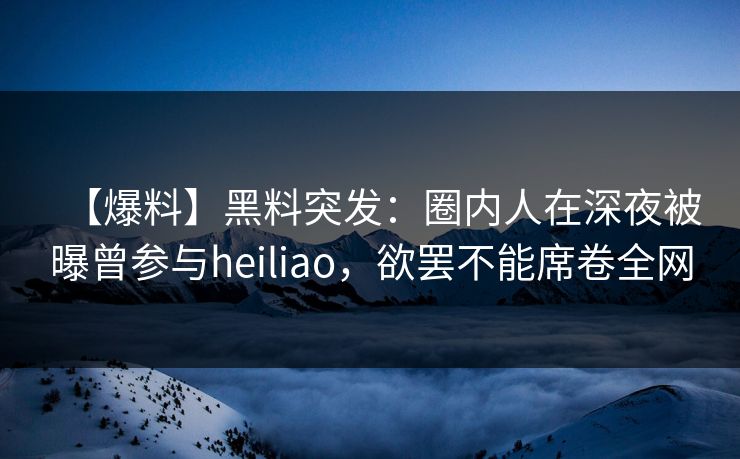 【爆料】黑料突发：圈内人在深夜被曝曾参与heiliao，欲罢不能席卷全网