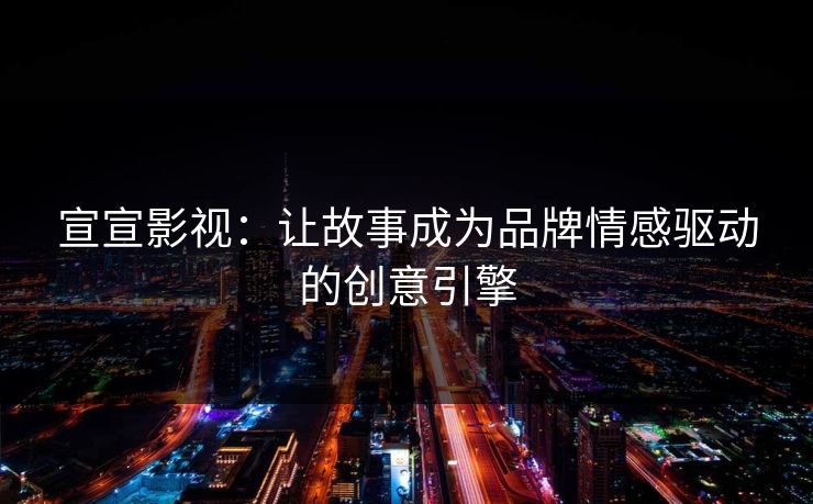 宣宣影视：让故事成为品牌情感驱动的创意引擎