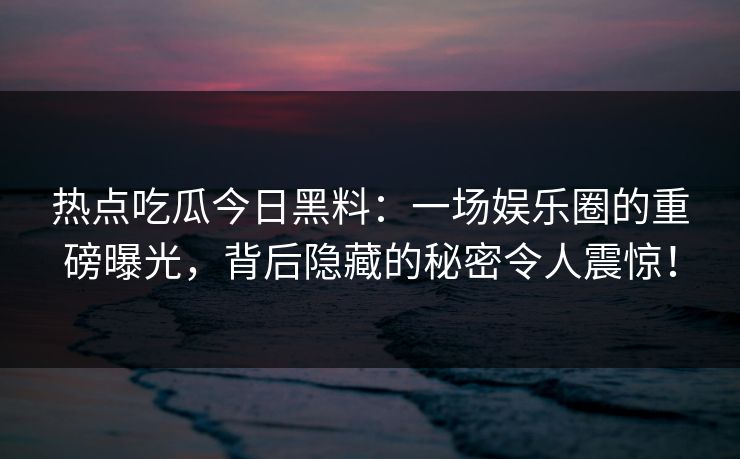 热点吃瓜今日黑料：一场娱乐圈的重磅曝光，背后隐藏的秘密令人震惊！