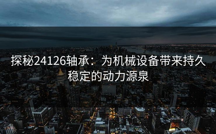 探秘24126轴承：为机械设备带来持久稳定的动力源泉