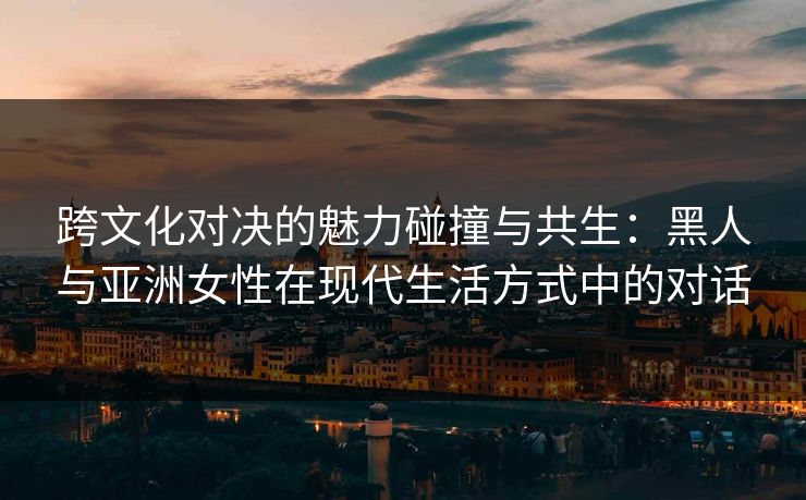 跨文化对决的魅力碰撞与共生：黑人与亚洲女性在现代生活方式中的对话