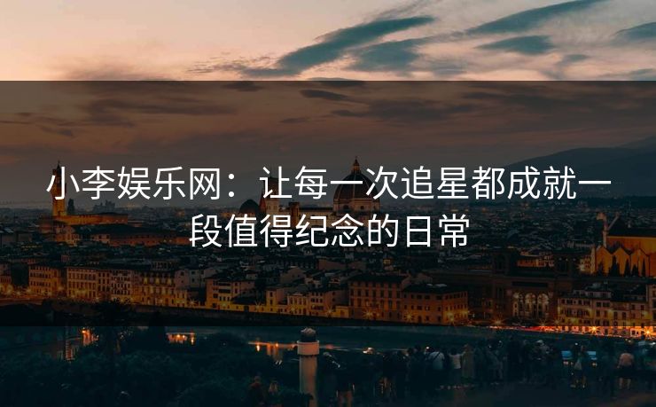 小李娱乐网：让每一次追星都成就一段值得纪念的日常