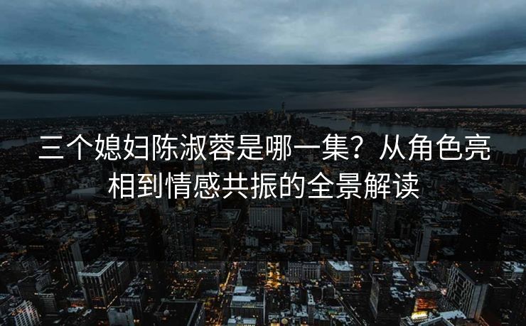 三个媳妇陈淑蓉是哪一集？从角色亮相到情感共振的全景解读