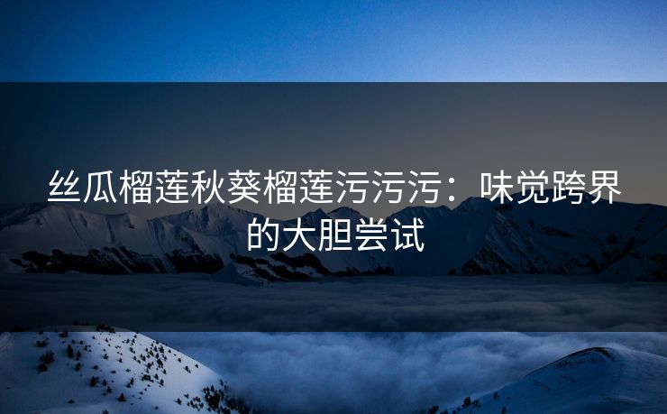 丝瓜榴莲秋葵榴莲污污污：味觉跨界的大胆尝试