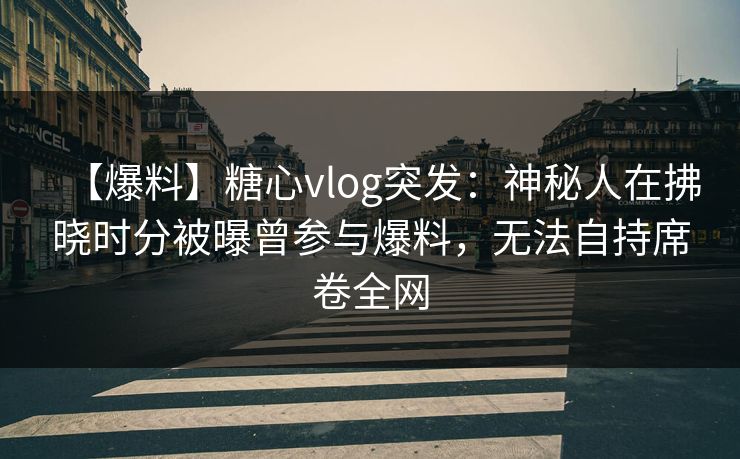 【爆料】糖心vlog突发：神秘人在拂晓时分被曝曾参与爆料，无法自持席卷全网