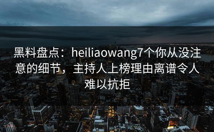 黑料盘点：heiliaowang7个你从没注意的细节，主持人上榜理由离谱令人难以抗拒