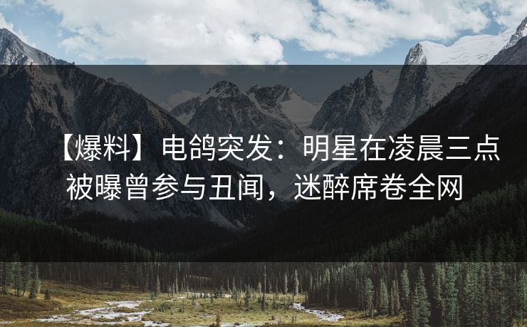 【爆料】电鸽突发：明星在凌晨三点被曝曾参与丑闻，迷醉席卷全网