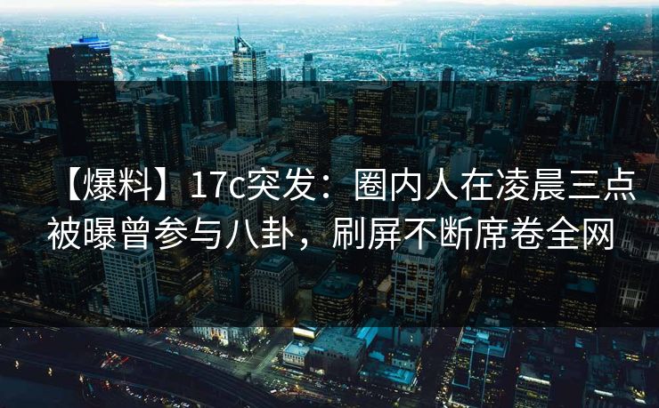 【爆料】17c突发：圈内人在凌晨三点被曝曾参与八卦，刷屏不断席卷全网