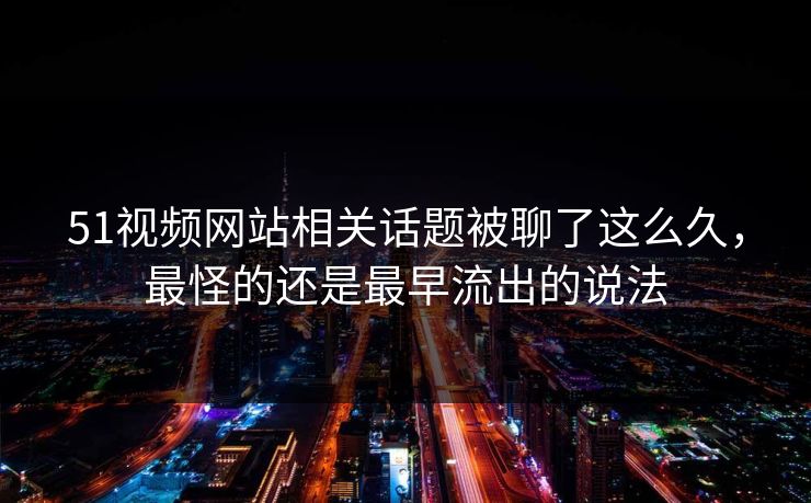 51视频网站相关话题被聊了这么久，最怪的还是最早流出的说法