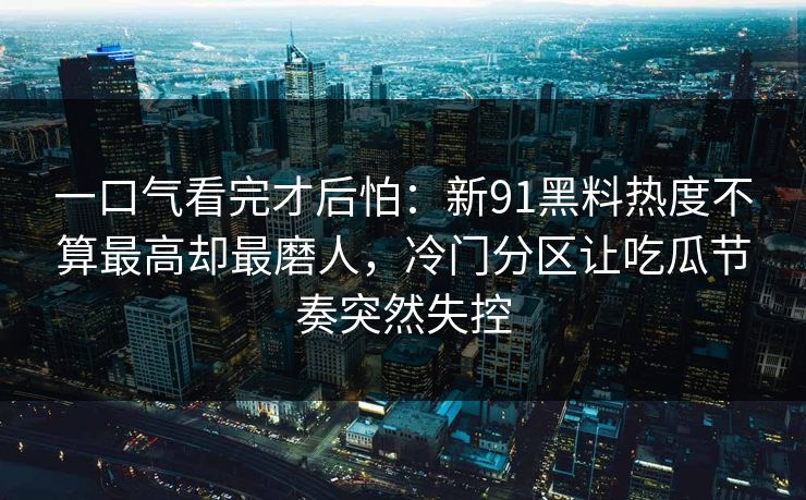一口气看完才后怕：新91黑料热度不算最高却最磨人，冷门分区让吃瓜节奏突然失控
